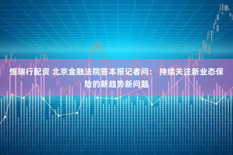 恒瑞行配资 北京金融法院答本报记者问： 持续关注新业态保险的新趋势新问题
