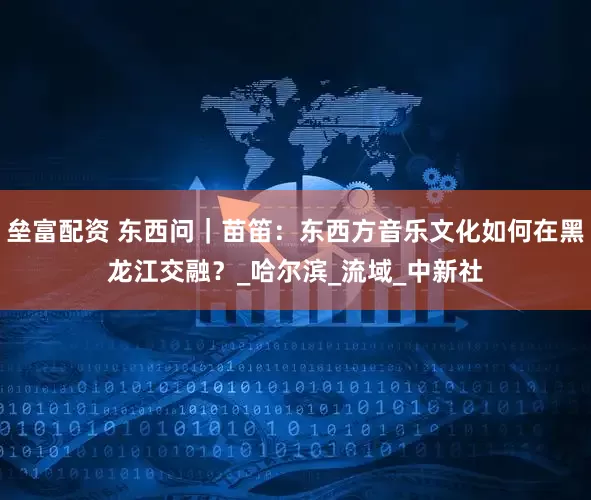 垒富配资 东西问｜苗笛：东西方音乐文化如何在黑龙江交融？_哈尔滨_流域_中新社