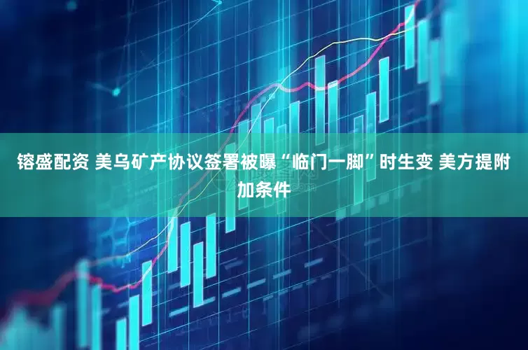 镕盛配资 美乌矿产协议签署被曝“临门一脚”时生变 美方提附加条件