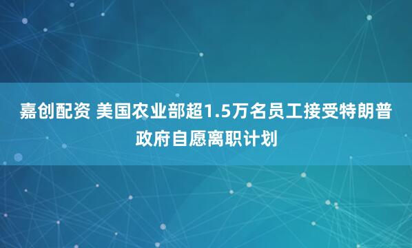 嘉创配资 美国农业部超1.5万名员工接受特朗普政府自愿离职计划
