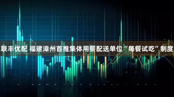 联丰优配 福建漳州首推集体用餐配送单位“每餐试吃”制度