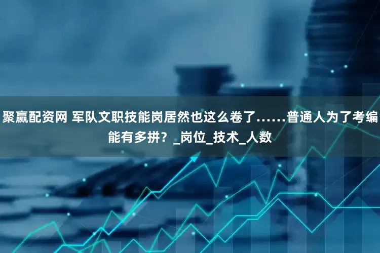 聚赢配资网 军队文职技能岗居然也这么卷了……普通人为了考编能有多拼？_岗位_技术_人数