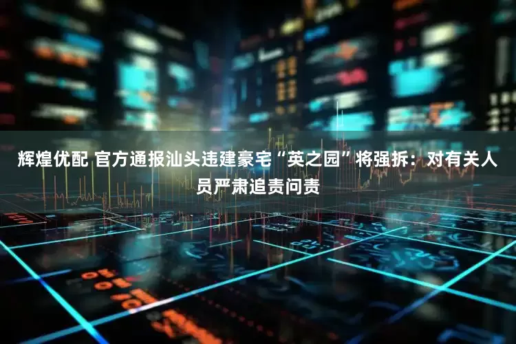 辉煌优配 官方通报汕头违建豪宅“英之园”将强拆：对有关人员严肃追责问责