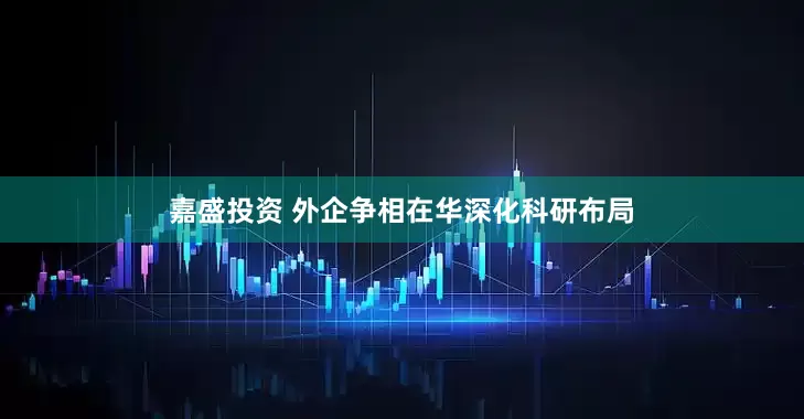 嘉盛投资 外企争相在华深化科研布局