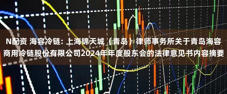 N配资 海容冷链: 上海锦天城（青岛）律师事务所关于青岛海容商用冷链股份有限公司2024年年度股东会的法律意见书内容摘要