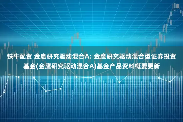铁牛配资 金鹰研究驱动混合A: 金鹰研究驱动混合型证券投资基金(金鹰研究驱动混合A)基金产品资料概要更新