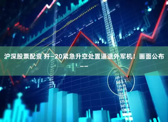 沪深股票配资 歼—20紧急升空处置逼退外军机！画面公布——