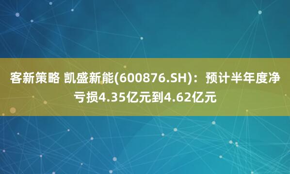 客新策略 凯盛新能(600876.SH)：预计半年度净亏损4.35亿元到4.62亿元