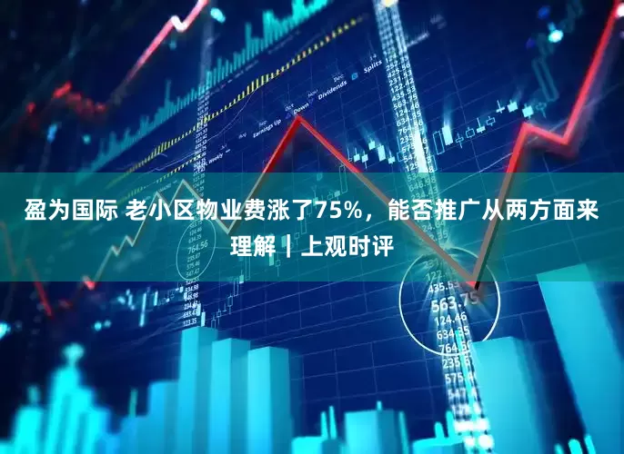 盈为国际 老小区物业费涨了75%，能否推广从两方面来理解｜上观时评