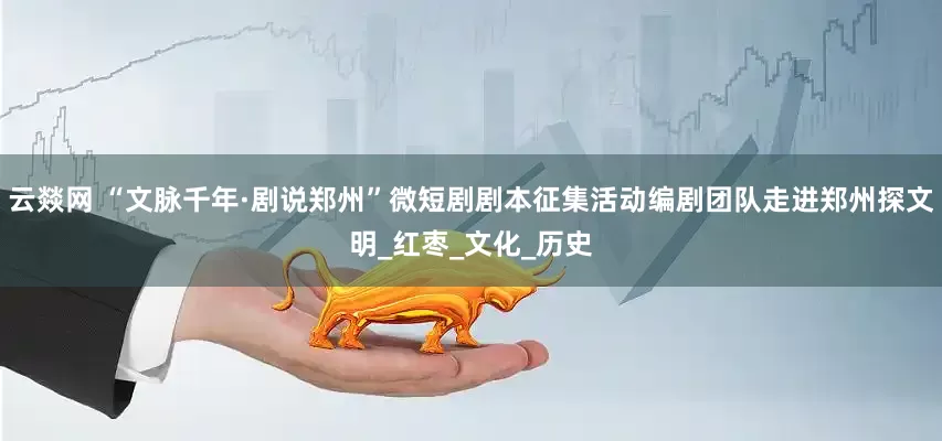 云燚网 “文脉千年·剧说郑州”微短剧剧本征集活动编剧团队走进郑州探文明_红枣_文化_历史