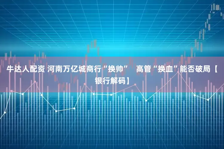 牛达人配资 河南万亿城商行“换帅”   高管“换血”能否破局【银行解码】