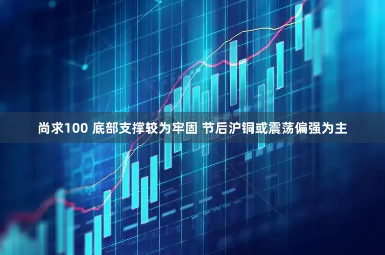 尚求100 底部支撑较为牢固 节后沪铜或震荡偏强为主