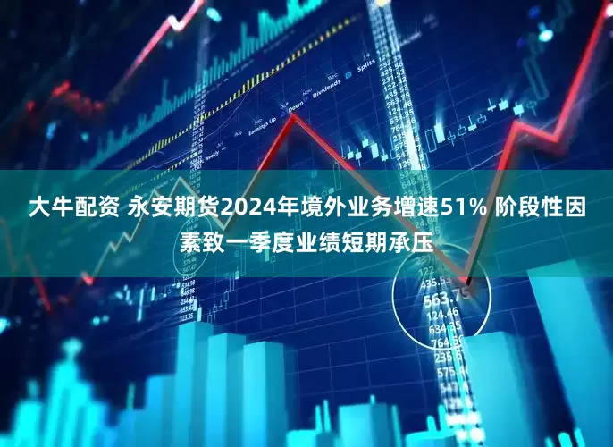 大牛配资 永安期货2024年境外业务增速51% 阶段性因素致一季度业绩短期承压