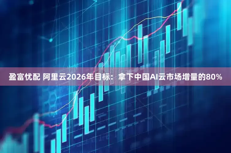 盈富忧配 阿里云2026年目标：拿下中国AI云市场增量的80%