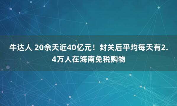 牛达人 20余天近40亿元！封关后平均每天有2.4万人在海南免税购物