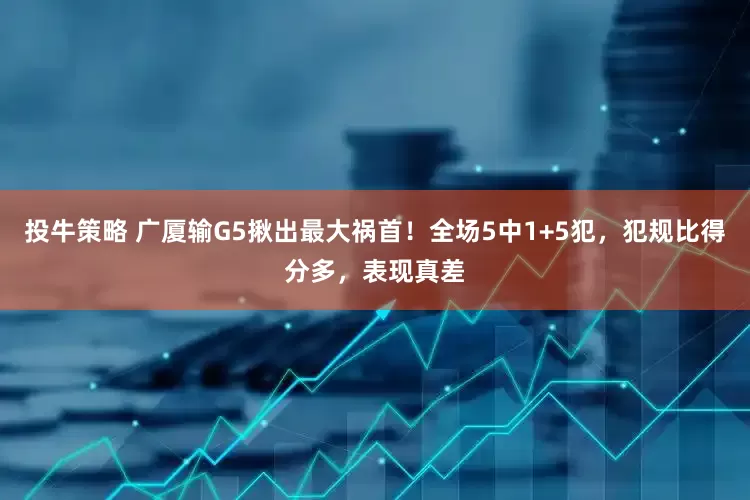 投牛策略 广厦输G5揪出最大祸首！全场5中1+5犯，犯规比得分多，表现真差