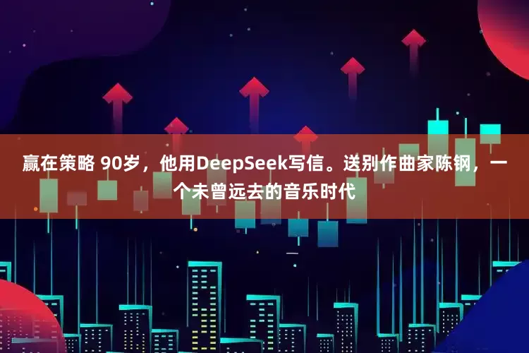 赢在策略 90岁，他用DeepSeek写信。送别作曲家陈钢，一个未曾远去的音乐时代