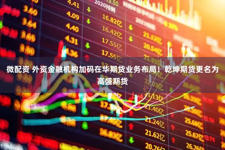微配资 外资金融机构加码在华期货业务布局！乾坤期货更名为高盛期货